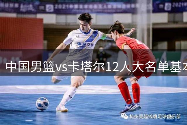 中国男篮vs卡塔尔12人大名单基本敲定！赵继伟国家队最后一舞，杨瀚森领衔三大内线，王俊杰盼爆发