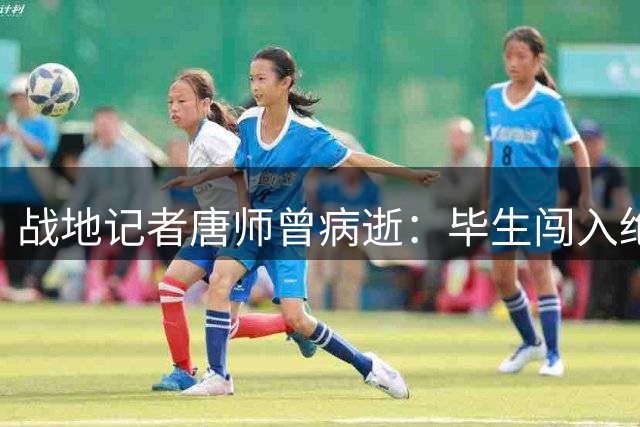 战地记者唐师曾病逝：毕生闯入绝境 最后一役败给隐形杀手